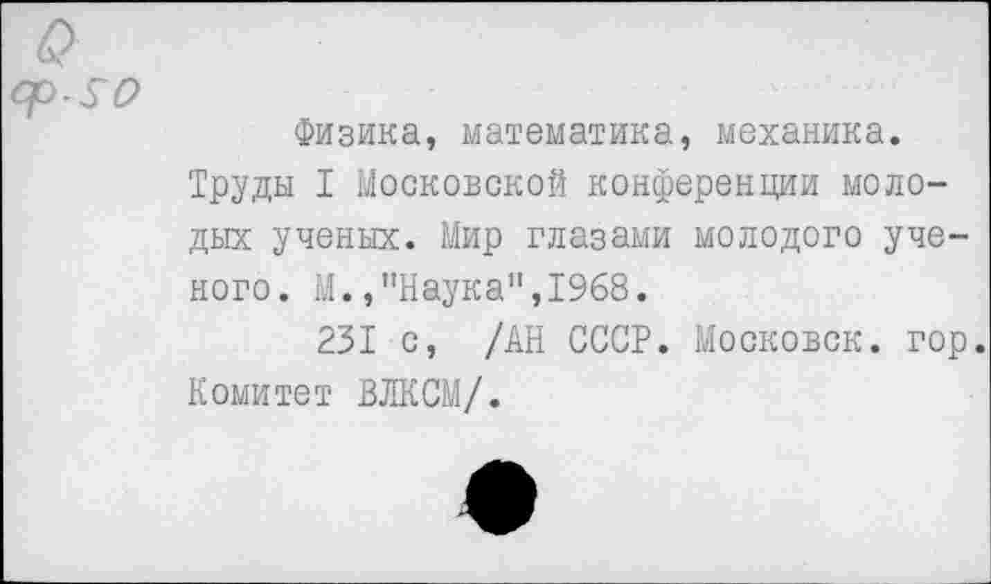 ﻿Физика, математика, механика.
Труды I Московской конференции молодых ученых. Мир глазами молодого ученого. М.,"Наука",1968.
231 с, /АН СССР. Московок, гор. Комитет ВЛКСМ/.